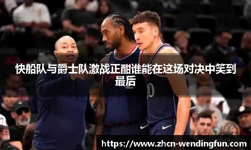 快船队与爵士队激战正酣谁能在这场对决中笑到最后