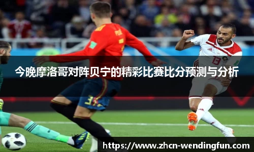 今晚摩洛哥对阵贝宁的精彩比赛比分预测与分析